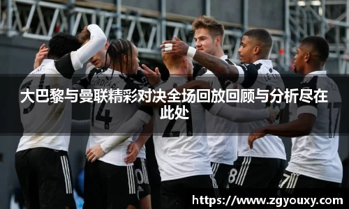 大巴黎与曼联精彩对决全场回放回顾与分析尽在此处