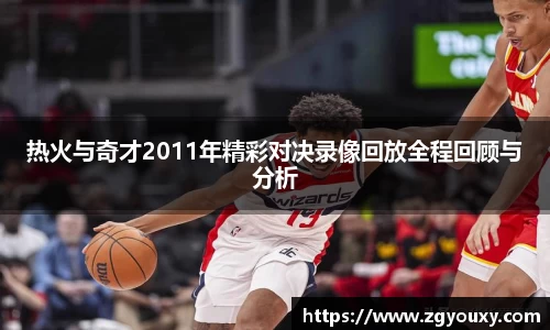 热火与奇才2011年精彩对决录像回放全程回顾与分析